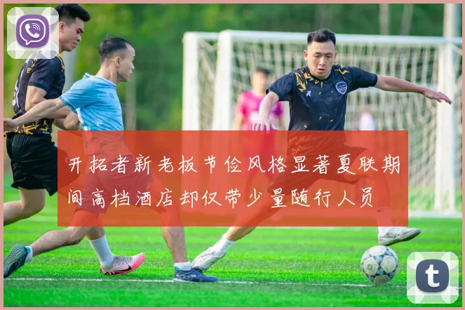 开拓者新老板节俭风格显著夏联期间高档酒店却仅带少量随行人员